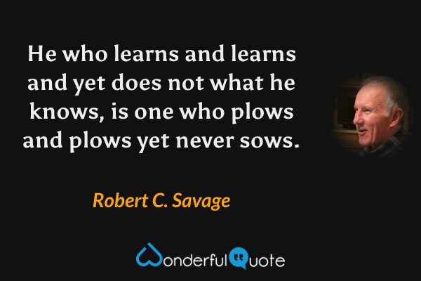 He who learns and learns and yet does not what he knows, is one who plows and plows yet never sows. - Robert C. Savage quote.