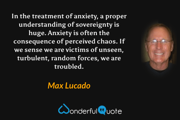 In the treatment of anxiety, a proper understanding of sovereignty is huge. Anxiety is often the consequence of perceived chaos. If we sense we are victims of unseen, turbulent, random forces, we are troubled. - Max Lucado quote.