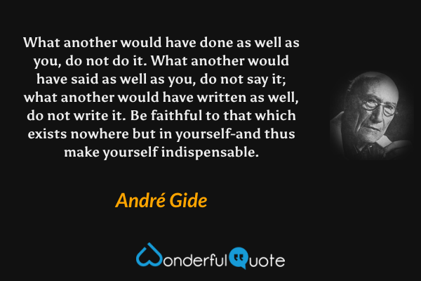 What another would have done as well as you, do not do it. What another would have said as well as you, do not say it; what another would have written as well, do not write it. Be faithful to that which exists nowhere but in yourself-and thus make yourself indispensable. - André Gide quote.