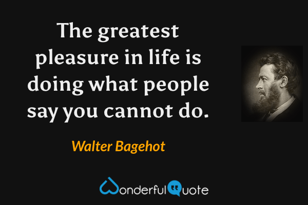 The greatest pleasure in life is doing what people say you cannot do. - Walter Bagehot quote.