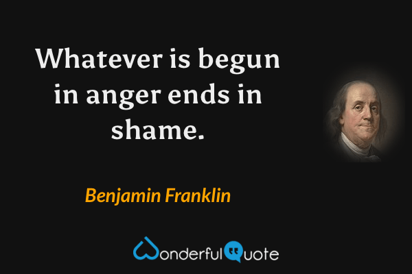 Whatever is begun in anger ends in shame. - Benjamin Franklin quote.