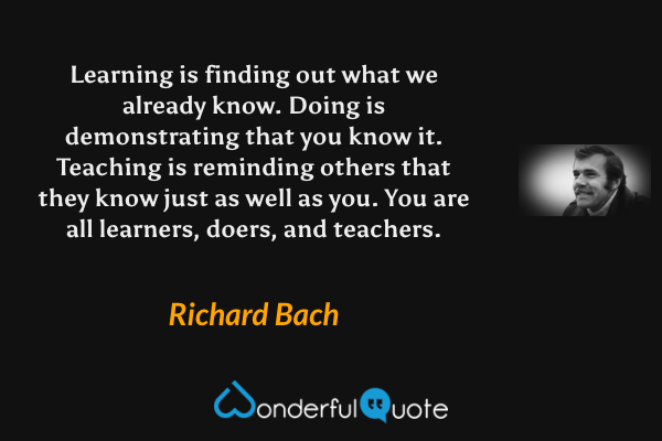Learning is finding out what we already know. Doing is demonstrating that you know it. Teaching is reminding others that they know just as well as you. You are all learners, doers, and teachers. - Richard Bach quote.
