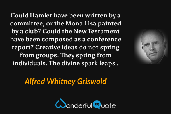 Could Hamlet have been written by a committee, or the Mona Lisa painted by a club? Could the New Testament have been composed as a conference report? Creative ideas do not spring from groups. They spring from individuals. The divine spark leaps . - Alfred Whitney Griswold quote.