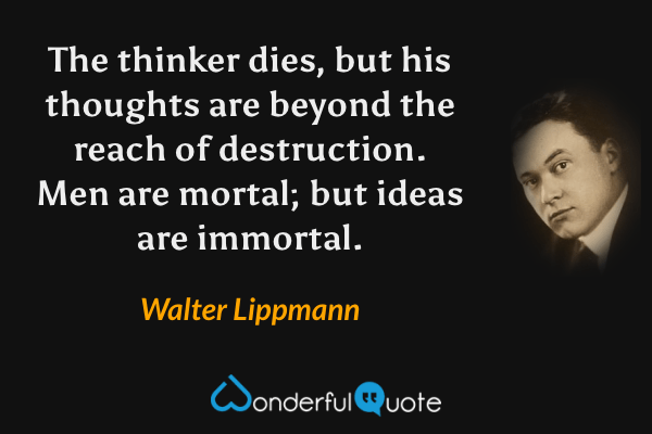 The thinker dies, but his thoughts are beyond the reach of destruction. Men are mortal; but ideas are immortal. - Walter Lippmann quote.