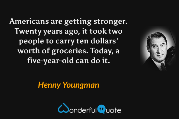 Americans are getting stronger. Twenty years ago, it took two people to carry ten dollars' worth of groceries. Today, a five-year-old can do it. - Henny Youngman quote.