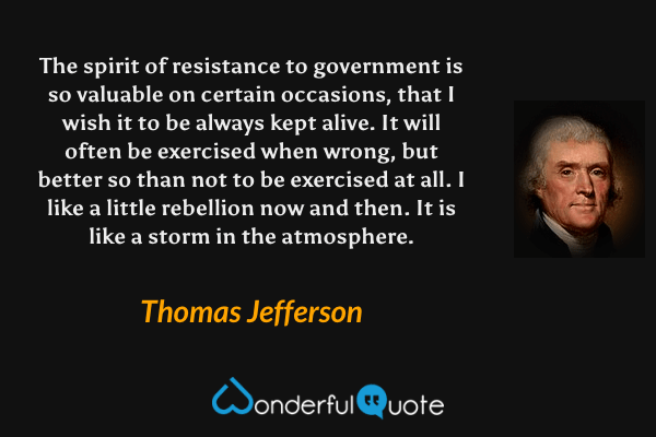 The spirit of resistance to government is so valuable on certain occasions, that I wish it to be always kept alive. It will often be exercised when wrong, but better so than not to be exercised at all. I like a little rebellion now and then. It is like a storm in the atmosphere. - Thomas Jefferson quote.