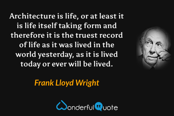 Architecture is life, or at least it is life itself taking form and therefore it is the truest record of life as it was lived in the world yesterday, as it is lived today or ever will be lived. - Frank Lloyd Wright quote.