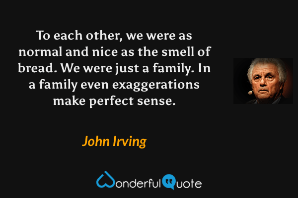 To each other, we were as normal and nice as the smell of bread. We were just a family. In a family even exaggerations make perfect sense. - John Irving quote.