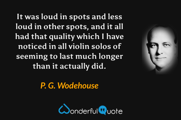 It was loud in spots and less loud in other spots, and it all had that quality which I have noticed in all violin solos of seeming to last much longer than it actually did. - P. G. Wodehouse quote.