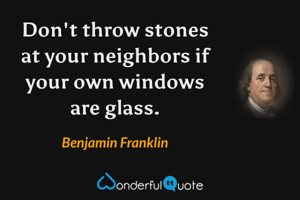 Don't throw stones at your neighbors if your own windows are glass. - Benjamin Franklin quote.