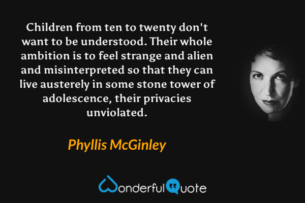 Children from ten to twenty don't want to be understood.  Their whole ambition is to feel strange and alien and misinterpreted so that they can live austerely in some stone tower of adolescence, their privacies unviolated. - Phyllis McGinley quote.