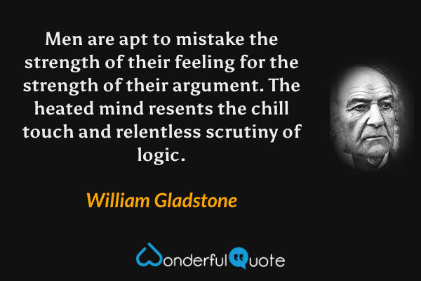 Men are apt to mistake the strength of their feeling for the strength of their argument.  The heated mind resents the chill touch and relentless scrutiny of logic. - William Gladstone quote.