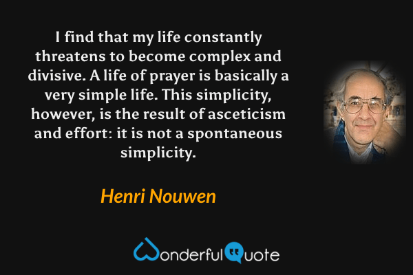 I find that my life constantly threatens to become complex and divisive.  A life of prayer is basically a very simple life. This simplicity, however, is the result of asceticism and effort: it is not a spontaneous simplicity. - Henri Nouwen quote.