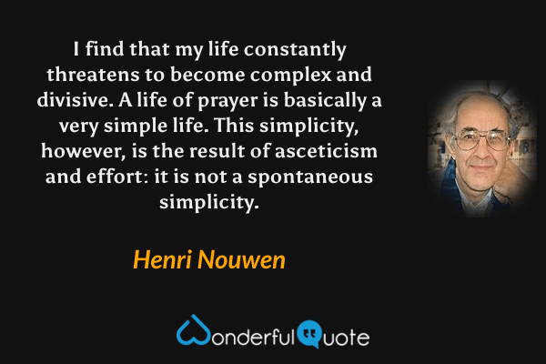 I find that my life constantly threatens to become complex and divisive. A life of prayer is basically a very simple life. This simplicity, however, is the result of asceticism and effort: it is not a spontaneous simplicity. - Henri Nouwen quote.