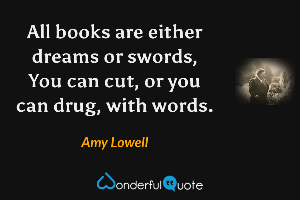 All books are either dreams or swords,
You can cut, or you can drug, with words. - Amy Lowell quote.