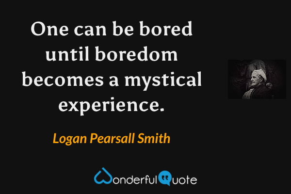 One can be bored until boredom becomes a mystical experience. - Logan Pearsall Smith quote.