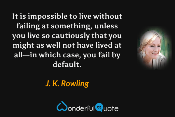 It is impossible to live without failing at something, unless you live so cautiously that you might as well not have lived at all—in which case, you fail by default. - J. K. Rowling quote.