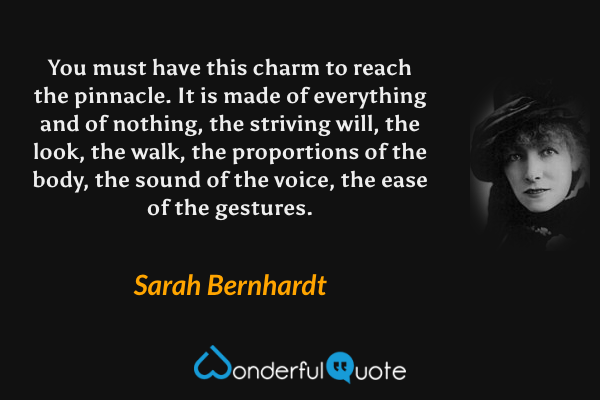 You must have this charm to reach the pinnacle. It is made of everything and of nothing, the striving will, the look, the walk, the proportions of the body, the sound of the voice, the ease of the gestures. - Sarah Bernhardt quote.