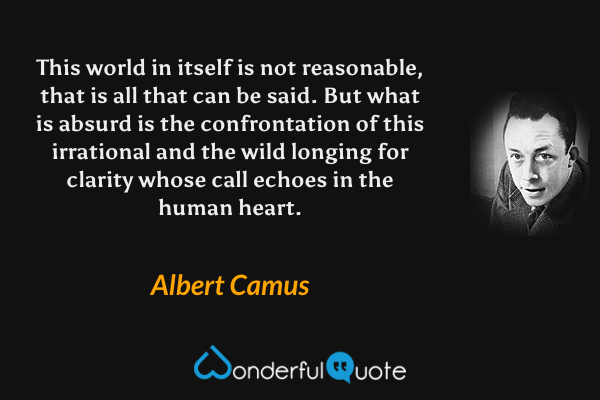 This world in itself is not reasonable, that is all that can be said. But what is absurd is the confrontation of this irrational and the wild longing for clarity whose call echoes in the human heart. - Albert Camus quote.