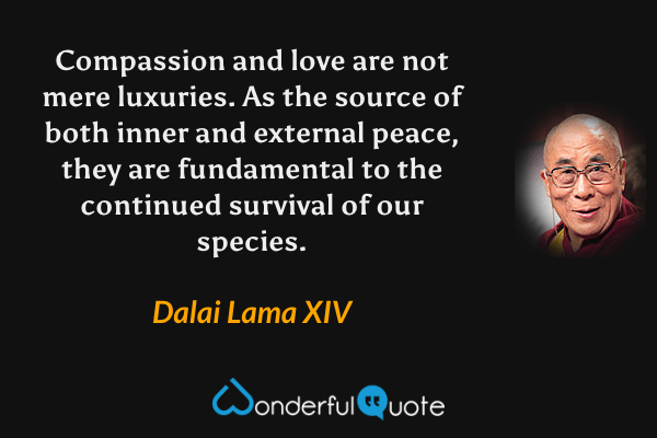 Compassion and love are not mere luxuries. As the source of both inner and external peace, they are fundamental to the continued survival of our species. - Dalai Lama XIV quote.