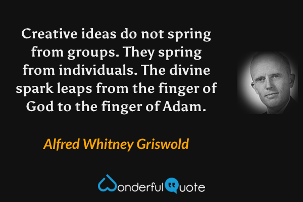 Creative ideas do not spring from groups.  They spring from individuals.  The divine spark leaps from the finger of God to the finger of Adam. - Alfred Whitney Griswold quote.