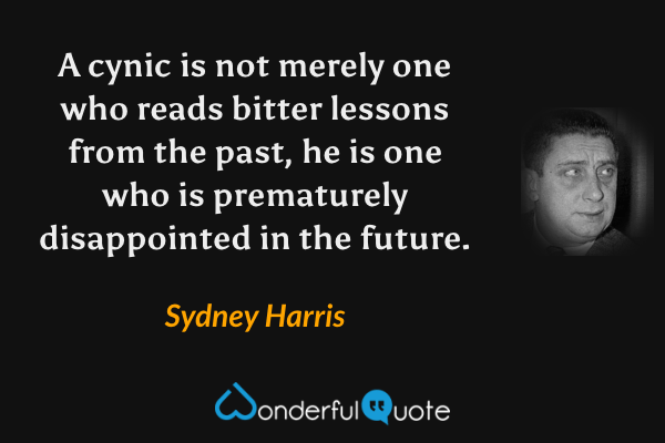 A cynic is not merely one who reads bitter lessons from the past, he is one who is prematurely disappointed in the future. - Sydney Harris quote.