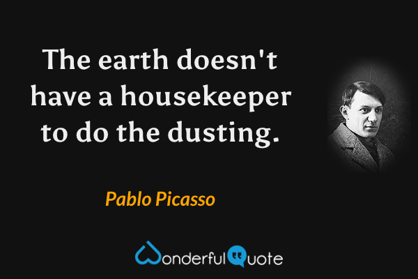 The earth doesn't have a housekeeper to do the dusting. - Pablo Picasso quote.