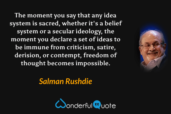 The moment you say that any idea system is sacred, whether it's a belief system or a secular ideology, the moment you declare a set of ideas to be immune from criticism, satire, derision, or contempt, freedom of thought becomes impossible. - Salman Rushdie quote.