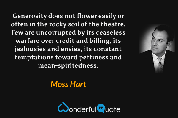 Generosity does not flower easily or often in the rocky soil of the theatre.  Few are uncorrupted by its ceaseless warfare over credit and billing, its jealousies and envies, its constant temptations toward pettiness and mean-spiritedness. - Moss Hart quote.