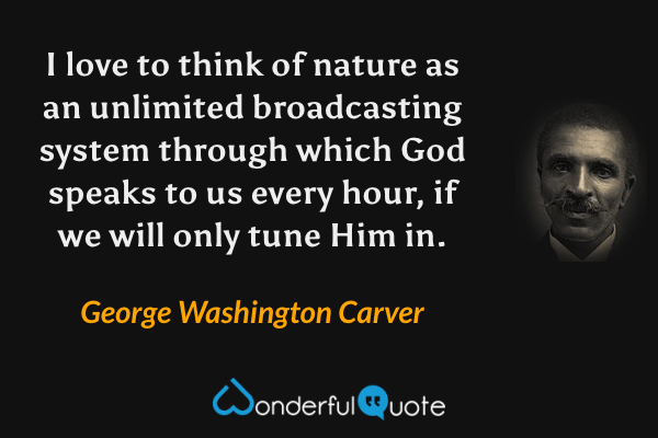 I love to think of nature as an unlimited broadcasting system through which God speaks to us every hour, if we will only tune Him in. - George Washington Carver quote.