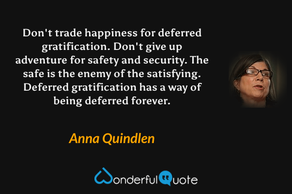 Don't trade happiness for deferred gratification. Don't give up adventure for safety and security. The safe is the enemy of the satisfying. Deferred gratification has a way of being deferred forever. - Anna Quindlen quote.