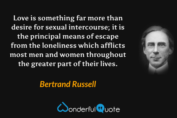 Love is something far more than desire for sexual intercourse; it is the principal means of escape from the loneliness which afflicts most men and women throughout the greater part of their lives. - Bertrand Russell quote.