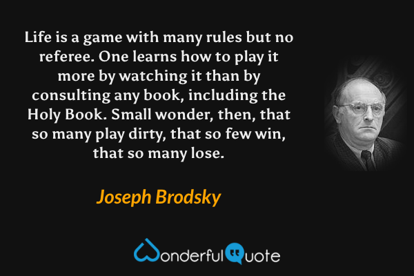 Life is a game with many rules but no referee. One learns how to play it more by watching it than by consulting any book, including the Holy Book. Small wonder, then, that so many play dirty, that so few win, that so many lose. - Joseph Brodsky quote.
