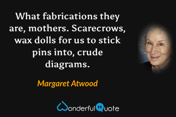 What fabrications they are, mothers. Scarecrows, wax dolls for us to stick pins into, crude diagrams. - Margaret Atwood quote.