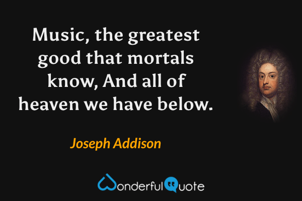 Music, the greatest good that mortals know,
And all of heaven we have below. - Joseph Addison quote.