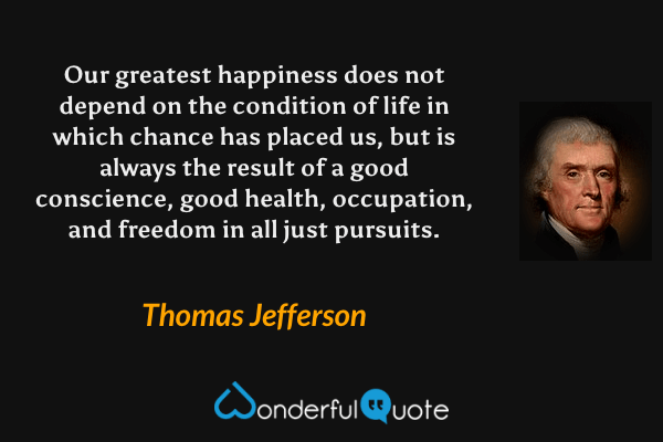 Our greatest happiness does not depend on the condition of life in which chance has placed us, but is always the result of a good conscience, good health, occupation, and freedom in all just pursuits. - Thomas Jefferson quote.