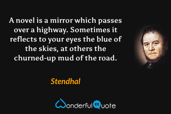 A novel is a mirror which passes over a highway.  Sometimes it reflects to your eyes the blue of the skies, at others the churned-up mud of the road. - Stendhal quote.