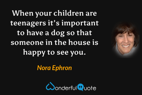When your children are teenagers it's important to have a dog so that someone in the house is happy to see you. - Nora Ephron quote.