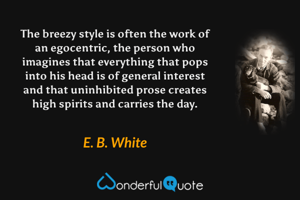 The breezy style is often the work of an egocentric, the person who imagines that everything that pops into his head is of general interest and that uninhibited prose creates high spirits and carries the day. - E. B. White quote.
