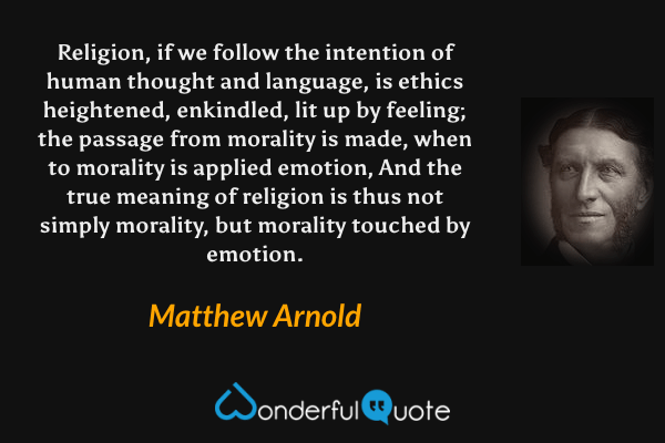 Religion, if we follow the intention of human thought and language, is ethics heightened, enkindled, lit up by feeling; the passage from morality is made, when to morality is applied emotion, And the true meaning of religion is thus not simply morality, but morality touched by emotion. - Matthew Arnold quote.