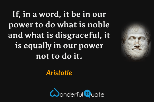 If, in a word, it be in our power to do what is noble and what is disgraceful, it is equally in our power not to do it. - Aristotle quote.