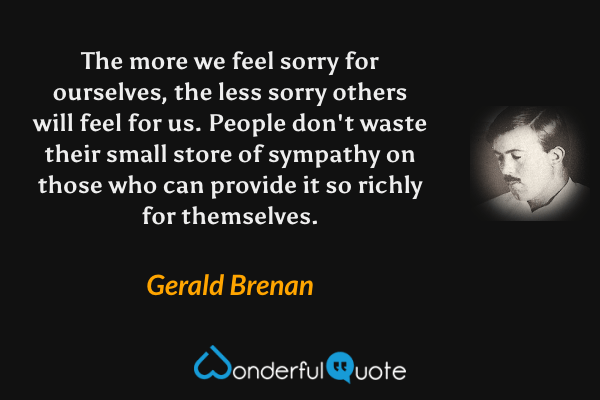 The more we feel sorry for ourselves, the less sorry others will feel for us.  People don't waste their small store of sympathy on those who can provide it so richly for themselves. - Gerald Brenan quote.
