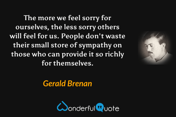 The more we feel sorry for ourselves, the less sorry others will feel for us. People don't waste their small store of sympathy on those who can provide it so richly for themselves. - Gerald Brenan quote.