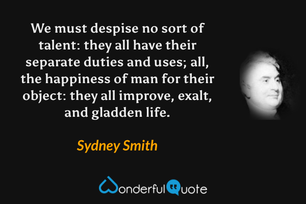 We must despise no sort of talent: they all have their separate duties and uses; all, the happiness of man for their object: they all improve, exalt, and gladden life. - Sydney Smith quote.