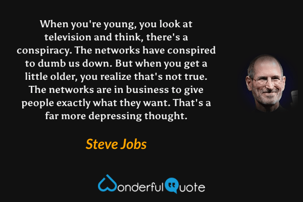 When you're young, you look at television and think, there's a conspiracy. The networks have conspired to dumb us down. But when you get a little older, you realize that's not true. The networks are in business to give people exactly what they want. That's a far more depressing thought. - Steve Jobs quote.