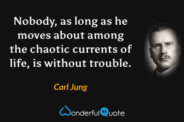 Nobody, as long as he moves about among the chaotic currents of life, is without trouble. - Carl Jung quote.