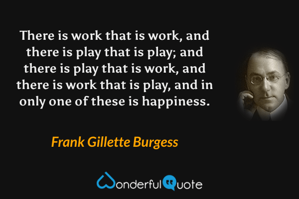 There is work that is work, and there is play that is play; and there is play that is work, and there is work that is play, and in only one of these is happiness. - Frank Gillette Burgess quote.
