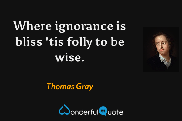 Where ignorance is bliss 'tis folly to be wise. - Thomas Gray quote.