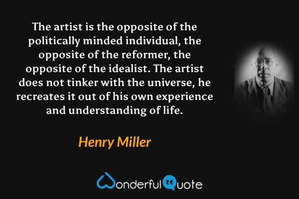The artist is the opposite of the politically minded individual, the opposite of the reformer, the opposite of the idealist. The artist does not tinker with the universe, he recreates it out of his own experience and understanding of life. - Henry Miller quote.