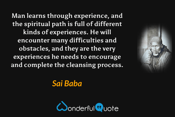 Man learns through experience, and the spiritual path is full of different kinds of experiences. He will encounter many difficulties and obstacles, and they are the very experiences he needs to encourage and complete the cleansing process. - Sai Baba quote.